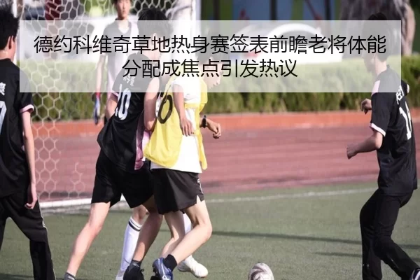 德约科维奇草地热身赛签表前瞻老将体能分配成焦点引发热议