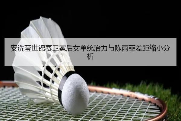 安洗莹世锦赛卫冕后女单统治力与陈雨菲差距缩小分析