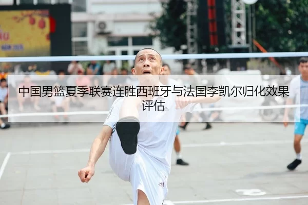 中国男篮夏季联赛连胜西班牙与法国李凯尔归化效果评估
